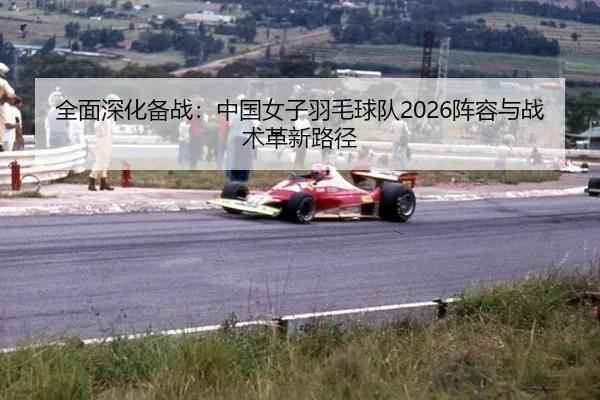 全面深化备战：中国女子羽毛球队2026阵容与战术革新路径