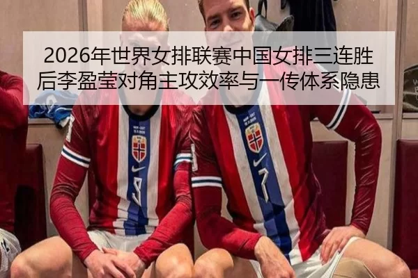 2026年世界女排联赛中国女排三连胜后李盈莹对角主攻效率与一传体系隐患
